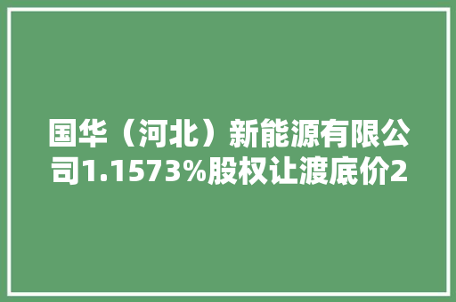 国华（河北）新能源有限公司1.1573%股权让渡底价2295.34万元 国华（河北）新能源有限公司1.1573%股权让渡底价2295.34万元 人工智能