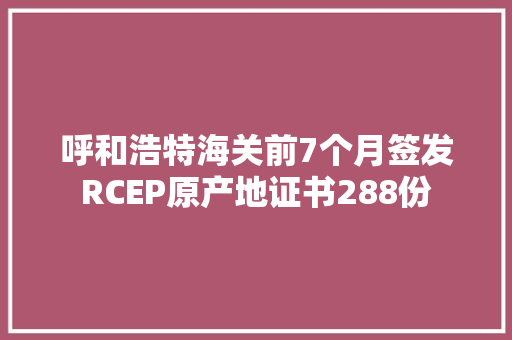 呼和浩特海关前7个月签发RCEP原产地证书288份