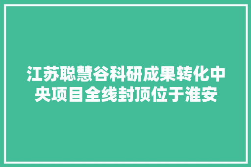 江苏聪慧谷科研成果转化中央项目全线封顶位于淮安