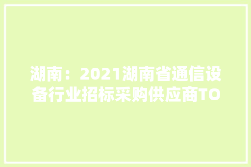 湖南：2021湖南省通信设备行业招标采购供应商TOP100