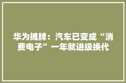 华为摊牌：汽车已变成“消费电子”一年就进级换代