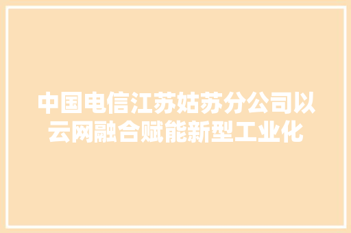 中国电信江苏姑苏分公司以云网融合赋能新型工业化 中国电信江苏姑苏分公司以云网融合赋能新型工业化 互联通信