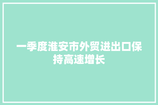 一季度淮安市外贸进出口保持高速增长