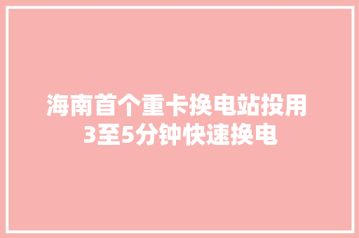 海南首个重卡换电站投用 3至5分钟快速换电