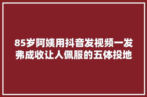 85岁阿姨用抖音发视频一发弗成收让人佩服的五体投地 85岁阿姨用抖音发视频一发弗成收让人佩服的五体投地 智能科技