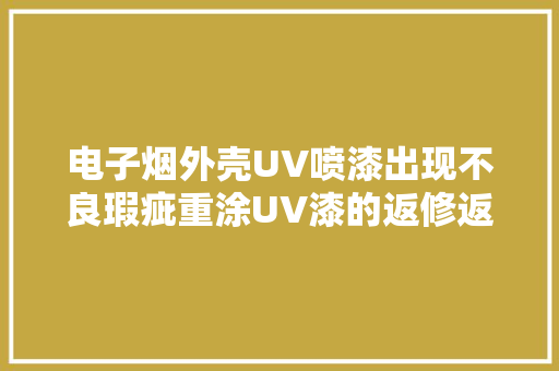 电子烟外壳UV喷漆出现不良瑕疵重涂UV漆的返修返工方法 电子烟外壳UV喷漆出现不良瑕疵重涂UV漆的返修返工方法 互联通信