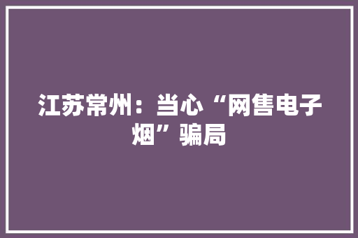 江苏常州：当心“网售电子烟”骗局