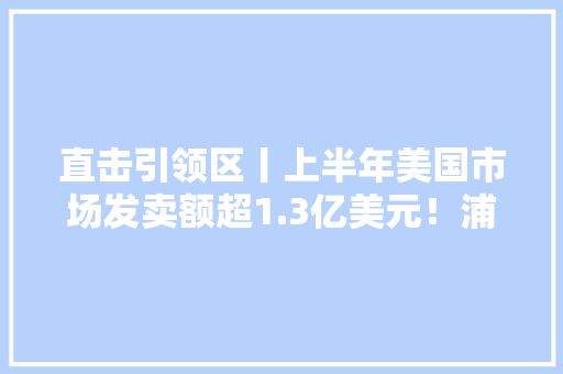 直击引领区丨上半年美国市场发卖额超1.3亿美元！浦东这款立异药展现强劲海外市场需求