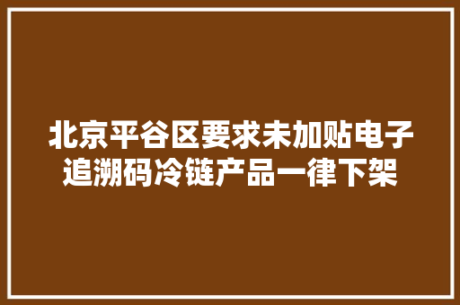 北京平谷区要求未加贴电子追溯码冷链产品一律下架