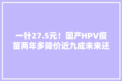 一针27.5元！国产HPV疫苗两年多降价近九成未来还会降吗？