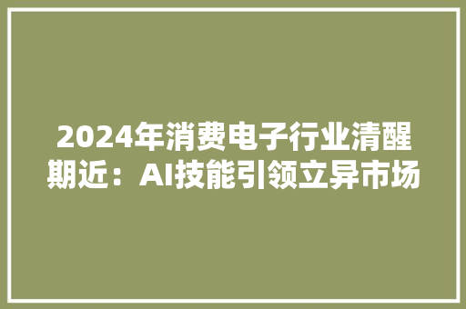 2024年消费电子行业清醒期近：AI技能引领立异市场潜力待挖掘