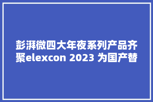 彭湃微四大年夜系列产品齐聚elexcon 2023 为国产替代供应完整产品选择