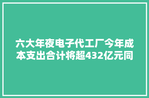 六大年夜电子代工厂今年成本支出合计将超432亿元同比增长21.5%！