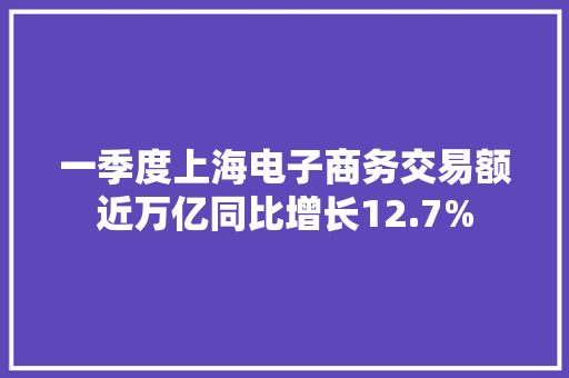 一季度上海电子商务交易额近万亿同比增长12.7% 一季度上海电子商务交易额近万亿同比增长12.7% 互联通信