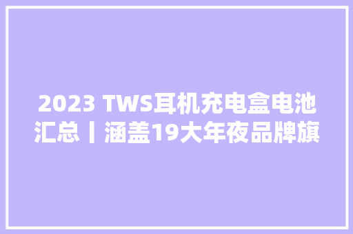 2023 TWS耳机充电盒电池汇总丨涵盖19大年夜品牌旗下46款产品 2023 TWS耳机充电盒电池汇总丨涵盖19大年夜品牌旗下46款产品 人工智能