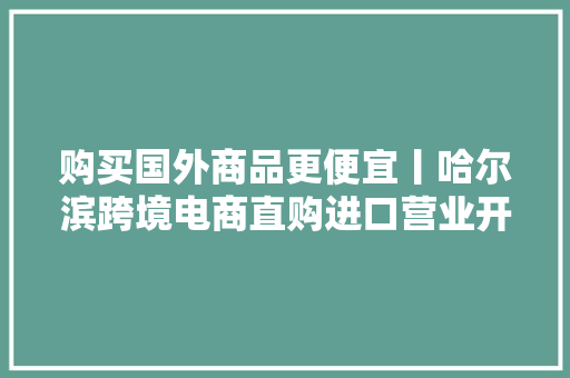 购买国外商品更便宜丨哈尔滨跨境电商直购进口营业开通