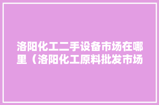 洛阳化工二手设备市场在哪里（洛阳化工原料批发市场）