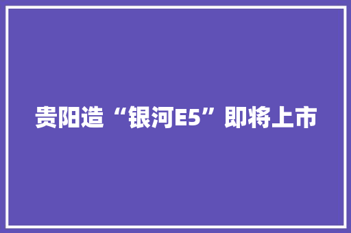 贵阳造“银河E5”即将上市