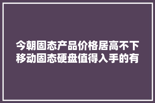 今朝固态产品价格居高不下移动固态硬盘值得入手的有哪几款？