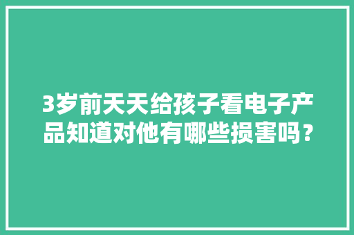 3岁前天天给孩子看电子产品知道对他有哪些损害吗？只剩下后悔