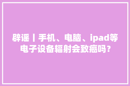 辟谣丨手机、电脑、ipad等电子设备辐射会致癌吗？