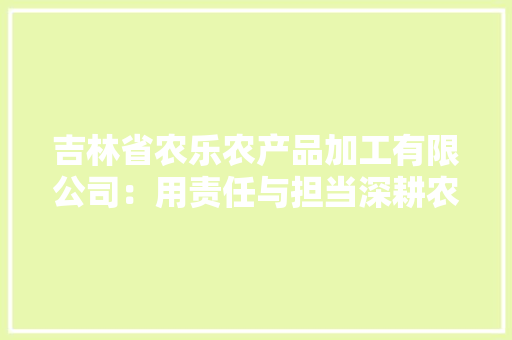 吉林省农乐农产品加工有限公司：用责任与担当深耕农业