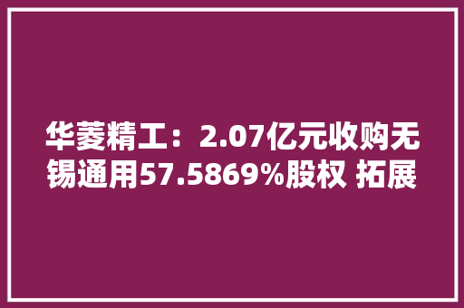 华菱精工：2.07亿元收购无锡通用57.5869%股权 拓展电梯后市场营业
