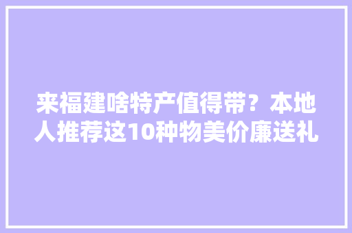 来福建啥特产值得带？本地人推荐这10种物美价廉送礼不丢面