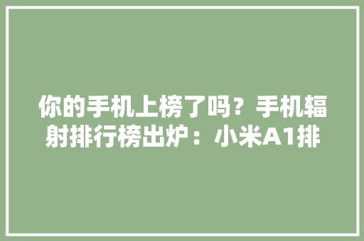 你的手机上榜了吗？手机辐射排行榜出炉：小米A1排第一 你的手机上榜了吗？手机辐射排行榜出炉：小米A1排第一 智能家居