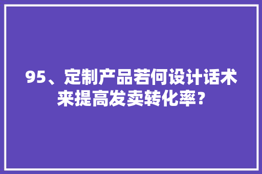 95、定制产品若何设计话术来提高发卖转化率？