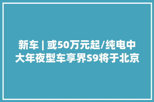 新车 | 或50万元起/纯电中大年夜型车享界S9将于北京车展正式亮相