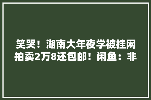 笑哭！湖南大年夜学被挂网拍卖2万8还包邮！闲鱼：非闲置品不能卖