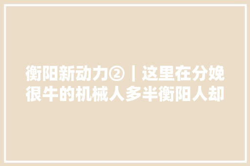 衡阳新动力②｜这里在分娩很牛的机械人多半衡阳人却不知道 衡阳新动力②｜这里在分娩很牛的机械人多半衡阳人却不知道 智能家居