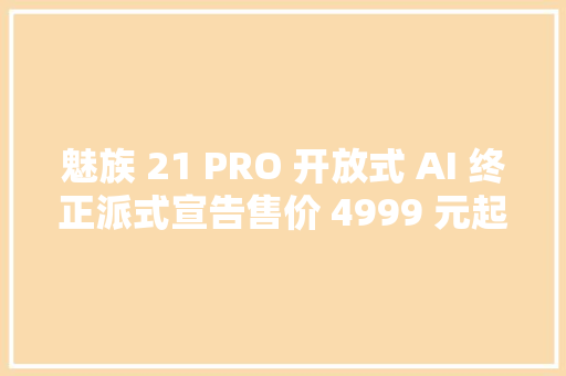 魅族 21 PRO 开放式 AI 终正派式宣告售价 4999 元起