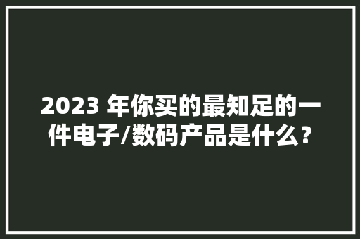 2023 年你买的最知足的一件电子/数码产品是什么？