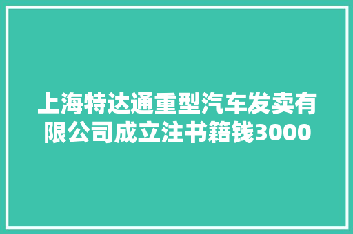 上海特达通重型汽车发卖有限公司成立注书籍钱3000.00万元公民币 上海特达通重型汽车发卖有限公司成立注书籍钱3000.00万元公民币 互联通信