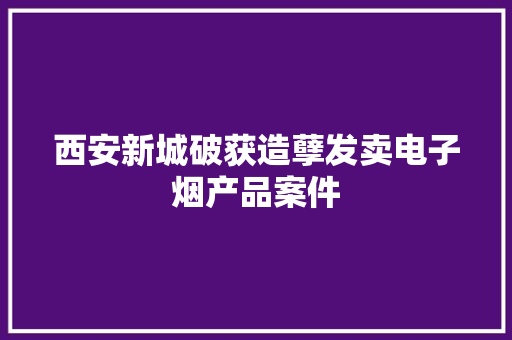 西安新城破获造孽发卖电子烟产品案件