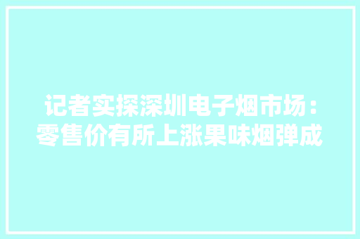 记者实探深圳电子烟市场：零售价有所上涨果味烟弹成历史