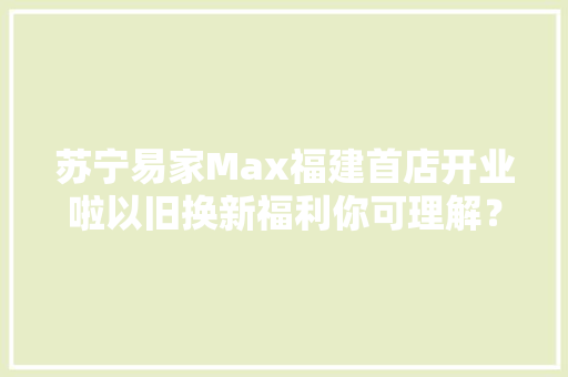 苏宁易家Max福建首店开业啦以旧换新福利你可理解？