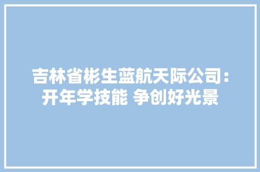 吉林省彬生蓝航天际公司：开年学技能 争创好光景