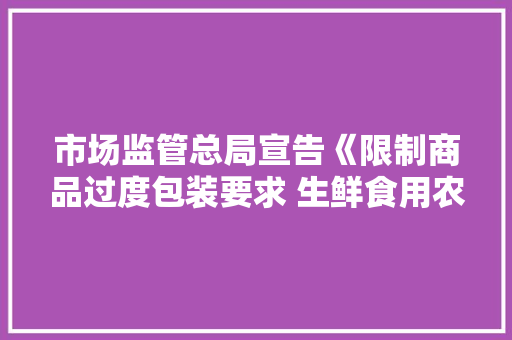 市场监管总局宣告《限制商品过度包装要求 生鲜食用农产品》强制性国家标准！