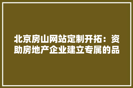 北京房山网站定制开拓：资助房地产企业建立专属的品牌形象