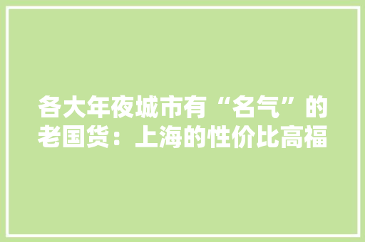各大年夜城市有“名气”的老国货：上海的性价比高福建的人气口碑好