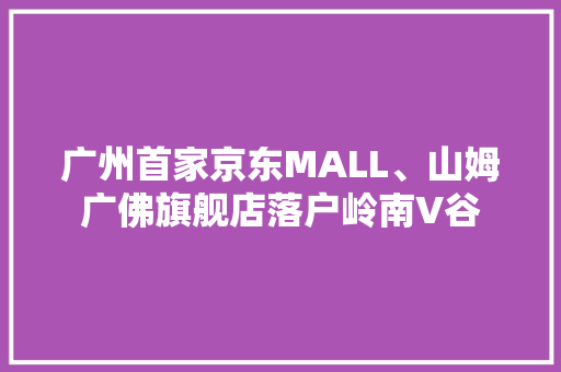 广州首家京东MALL、山姆广佛旗舰店落户岭南V谷