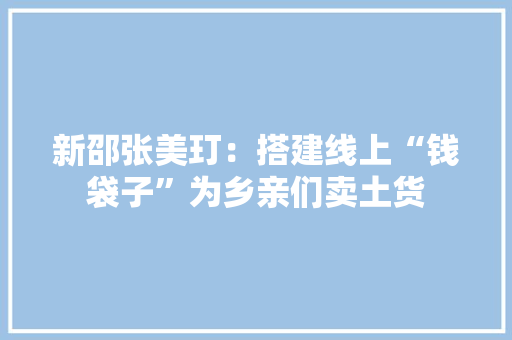 新邵张美玎：搭建线上“钱袋子”为乡亲们卖土货