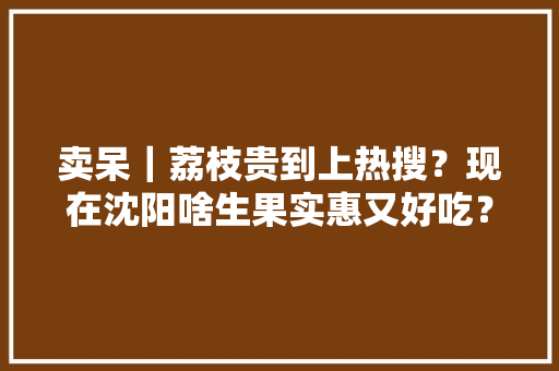 卖呆｜荔枝贵到上热搜？现在沈阳啥生果实惠又好吃？