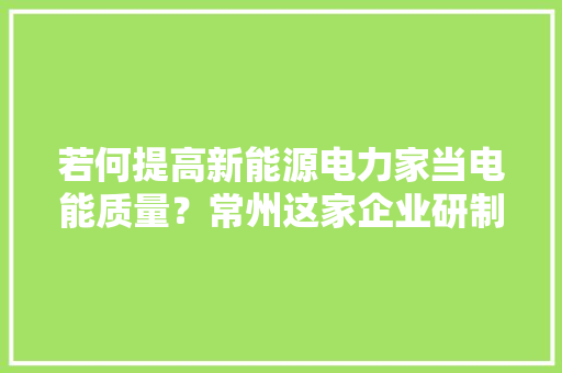 若何提高新能源电力家当电能质量？常州这家企业研制出新装配