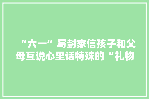 “六一”写封家信孩子和父母互说心里话特殊的“礼物”送给最爱的你