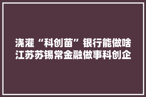 浇灌“科创苗”银行能做啥江苏苏锡常金融做事科创企业调研