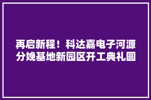 再启新程！科达嘉电子河源分娩基地新园区开工典礼圆满举行